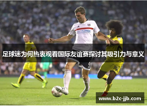 足球迷为何热衷观看国际友谊赛探讨其吸引力与意义