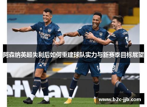 阿森纳英超失利后如何重建球队实力与新赛季目标展望
