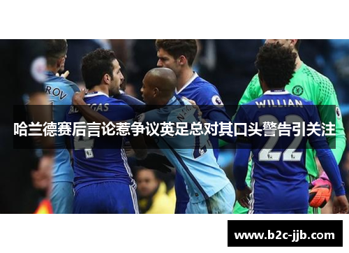 哈兰德赛后言论惹争议英足总对其口头警告引关注